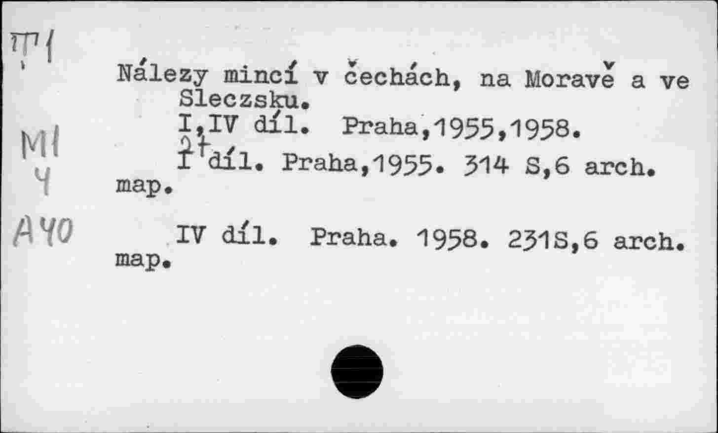 ﻿Nalezy minci v cechach, na Morave a ve Sleczsku.
I,IV dil. Praha,1955,1958.
i’dil. Praha,1955. 314 S,6 arch, map.
IV dll. Praha. 1958. 231 S, 6 arch, map.